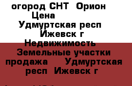 огород СНТ “Орион“ › Цена ­ 400 000 - Удмуртская респ., Ижевск г. Недвижимость » Земельные участки продажа   . Удмуртская респ.,Ижевск г.